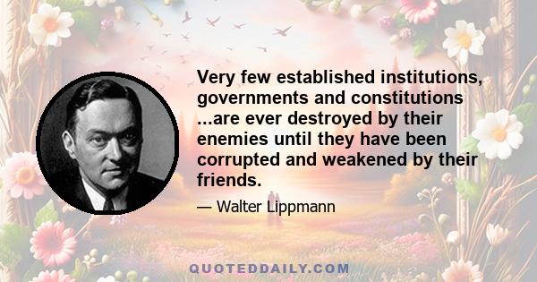 Very few established institutions, governments and constitutions ...are ever destroyed by their enemies until they have been corrupted and weakened by their friends.