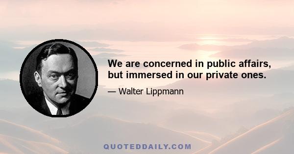 We are concerned in public affairs, but immersed in our private ones.