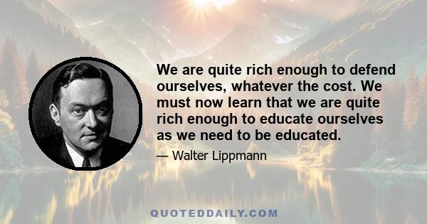 We are quite rich enough to defend ourselves, whatever the cost. We must now learn that we are quite rich enough to educate ourselves as we need to be educated.