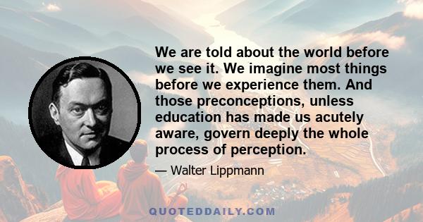 We are told about the world before we see it. We imagine most things before we experience them. And those preconceptions, unless education has made us acutely aware, govern deeply the whole process of perception.