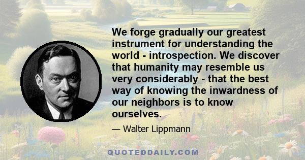 We forge gradually our greatest instrument for understanding the world - introspection. We discover that humanity may resemble us very considerably - that the best way of knowing the inwardness of our neighbors is to