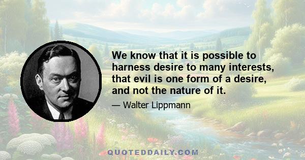 We know that it is possible to harness desire to many interests, that evil is one form of a desire, and not the nature of it.