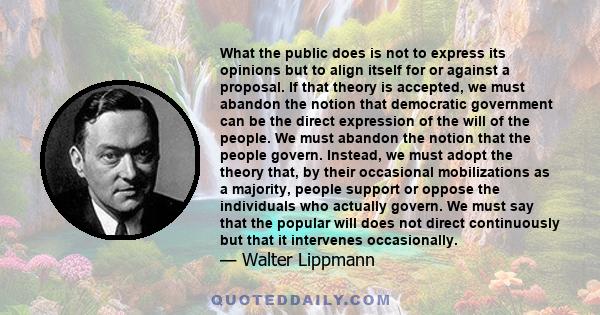 What the public does is not to express its opinions but to align itself for or against a proposal. If that theory is accepted, we must abandon the notion that democratic government can be the direct expression of the