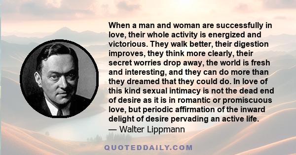 When a man and woman are successfully in love, their whole activity is energized and victorious. They walk better, their digestion improves, they think more clearly, their secret worries drop away, the world is fresh