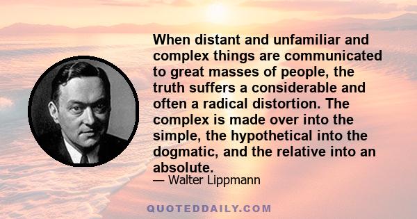 When distant and unfamiliar and complex things are communicated to great masses of people, the truth suffers a considerable and often a radical distortion. The complex is made over into the simple, the hypothetical into 