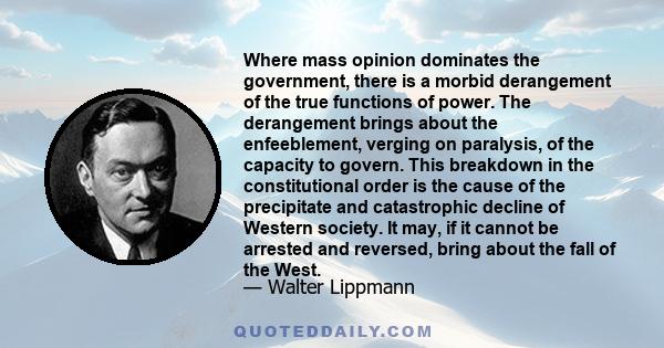 Where mass opinion dominates the government, there is a morbid derangement of the true functions of power. The derangement brings about the enfeeblement, verging on paralysis, of the capacity to govern. This breakdown