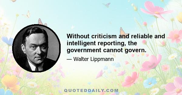 Without criticism and reliable and intelligent reporting, the government cannot govern.