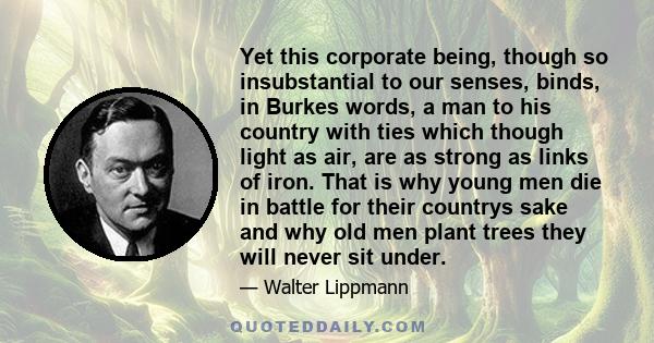 Yet this corporate being, though so insubstantial to our senses, binds, in Burkes words, a man to his country with ties which though light as air, are as strong as links of iron. That is why young men die in battle for