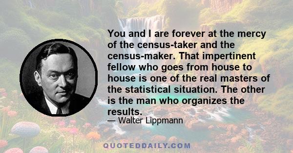 You and I are forever at the mercy of the census-taker and the census-maker. That impertinent fellow who goes from house to house is one of the real masters of the statistical situation. The other is the man who