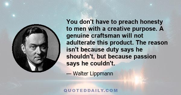 You don't have to preach honesty to men with a creative purpose. A genuine craftsman will not adulterate this product. The reason isn't because duty says he shouldn't, but because passion says he couldn't.