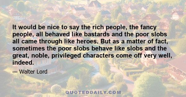 It would be nice to say the rich people, the fancy people, all behaved like bastards and the poor slobs all came through like heroes. But as a matter of fact, sometimes the poor slobs behave like slobs and the great,