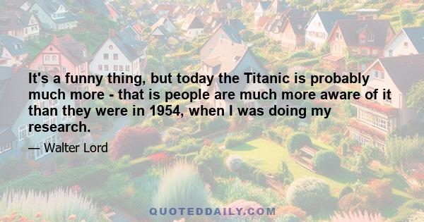 It's a funny thing, but today the Titanic is probably much more - that is people are much more aware of it than they were in 1954, when I was doing my research.