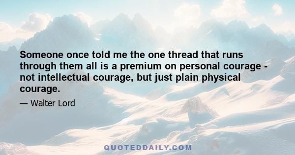 Someone once told me the one thread that runs through them all is a premium on personal courage - not intellectual courage, but just plain physical courage.