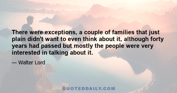 There were exceptions, a couple of families that just plain didn't want to even think about it, although forty years had passed but mostly the people were very interested in talking about it.