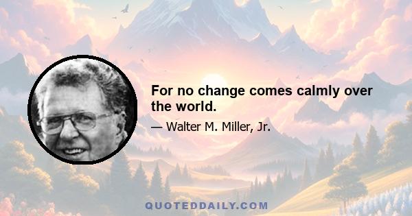 For no change comes calmly over the world.