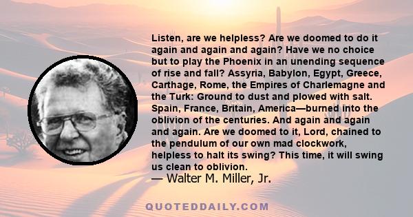 Listen, are we helpless? Are we doomed to do it again and again and again? Have we no choice but to play the Phoenix in an unending sequence of rise and fall? Assyria, Babylon, Egypt, Greece, Carthage, Rome, the Empires 