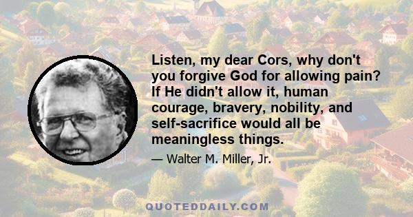 Listen, my dear Cors, why don't you forgive God for allowing pain? If He didn't allow it, human courage, bravery, nobility, and self-sacrifice would all be meaningless things.