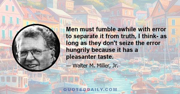 Men must fumble awhile with error to separate it from truth, I think- as long as they don't seize the error hungrily because it has a pleasanter taste.