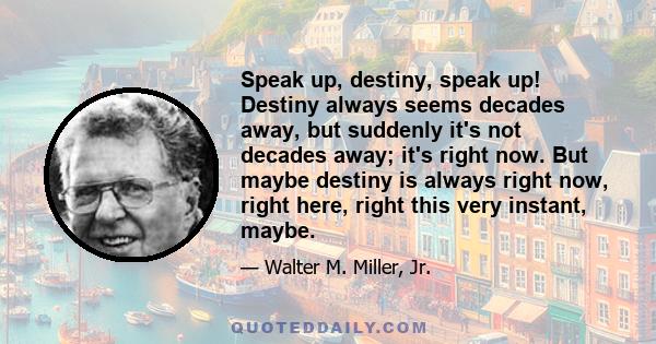 Speak up, destiny, speak up! Destiny always seems decades away, but suddenly it's not decades away; it's right now. But maybe destiny is always right now, right here, right this very instant, maybe.