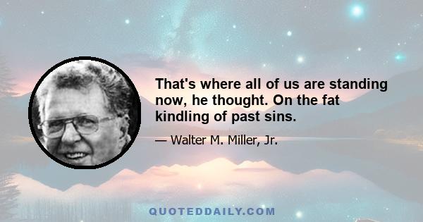 That's where all of us are standing now, he thought. On the fat kindling of past sins.