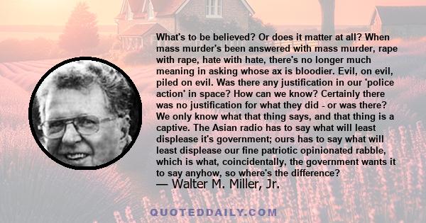 What's to be believed? Or does it matter at all? When mass murder's been answered with mass murder, rape with rape, hate with hate, there's no longer much meaning in asking whose ax is bloodier. Evil, on evil, piled on