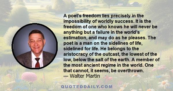 A poet’s freedom lies precisely in the impossibility of worldly success. It is the freedom of one who knows he will never be anything but a failure in the world’s estimation, and may do as he pleases. The poet is a man