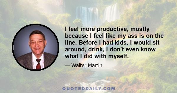 I feel more productive, mostly because I feel like my ass is on the line. Before I had kids, I would sit around, drink, I don't even know what I did with myself.