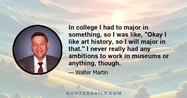 In college I had to major in something, so I was like, Okay I like art history, so I will major in that. I never really had any ambitions to work in museums or anything, though.