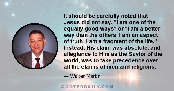 It should be carefully noted that Jesus did not say, I am one of the equally good ways or I am a better way than the others, I am an aspect of truth; I am a fragment of the life. Instead, His claim was absolute, and