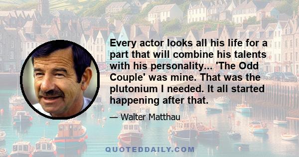 Every actor looks all his life for a part that will combine his talents with his personality... 'The Odd Couple' was mine. That was the plutonium I needed. It all started happening after that.