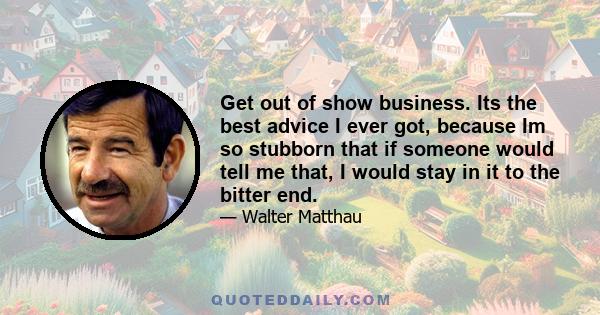 Get out of show business. Its the best advice I ever got, because Im so stubborn that if someone would tell me that, I would stay in it to the bitter end.