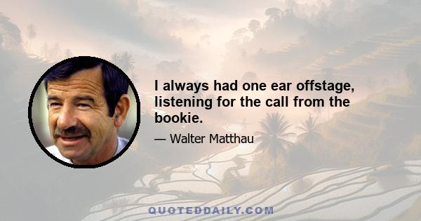 I always had one ear offstage, listening for the call from the bookie.