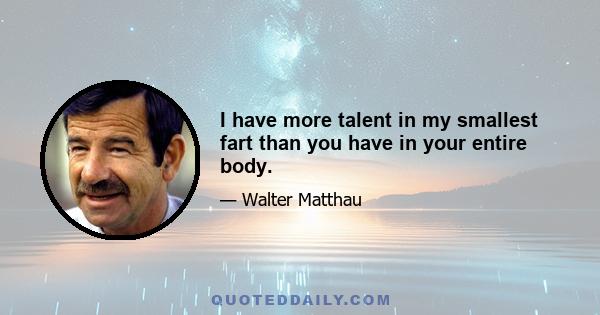 I have more talent in my smallest fart than you have in your entire body.