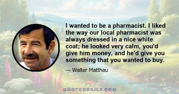 I wanted to be a pharmacist. I liked the way our local pharmacist was always dressed in a nice white coat; he looked very calm, you'd give him money, and he'd give you something that you wanted to buy.