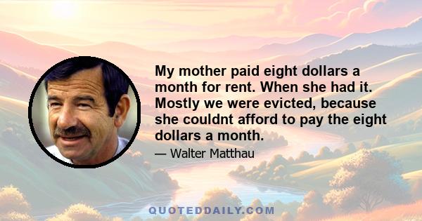 My mother paid eight dollars a month for rent. When she had it. Mostly we were evicted, because she couldnt afford to pay the eight dollars a month.