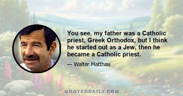 You see, my father was a Catholic priest, Greek Orthodox, but I think he started out as a Jew, then he became a Catholic priest.