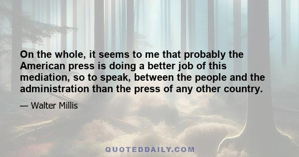 On the whole, it seems to me that probably the American press is doing a better job of this mediation, so to speak, between the people and the administration than the press of any other country.