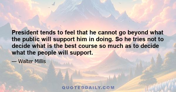 President tends to feel that he cannot go beyond what the public will support him in doing. So he tries not to decide what is the best course so much as to decide what the people will support.