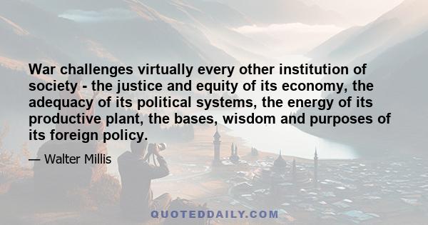 War challenges virtually every other institution of society - the justice and equity of its economy, the adequacy of its political systems, the energy of its productive plant, the bases, wisdom and purposes of its