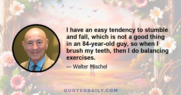 I have an easy tendency to stumble and fall, which is not a good thing in an 84-year-old guy, so when I brush my teeth, then I do balancing exercises.