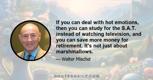 If you can deal with hot emotions, then you can study for the S.A.T. instead of watching television, and you can save more money for retirement. It's not just about marshmallows.