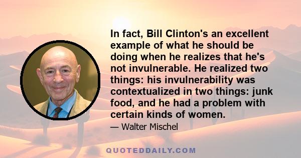 In fact, Bill Clinton's an excellent example of what he should be doing when he realizes that he's not invulnerable. He realized two things: his invulnerability was contextualized in two things: junk food, and he had a