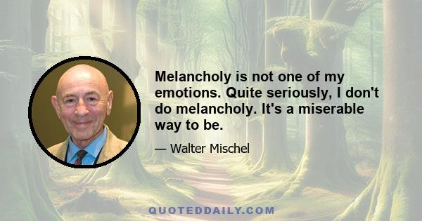 Melancholy is not one of my emotions. Quite seriously, I don't do melancholy. It's a miserable way to be.