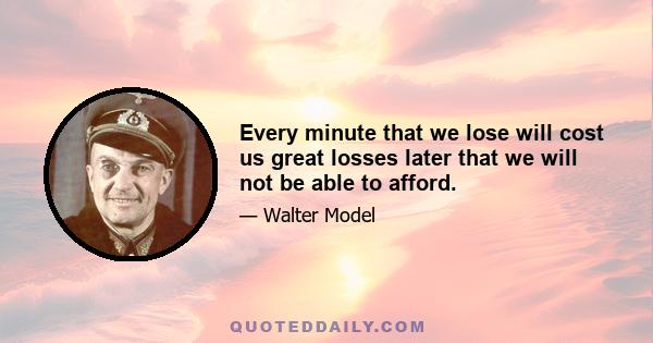 Every minute that we lose will cost us great losses later that we will not be able to afford.