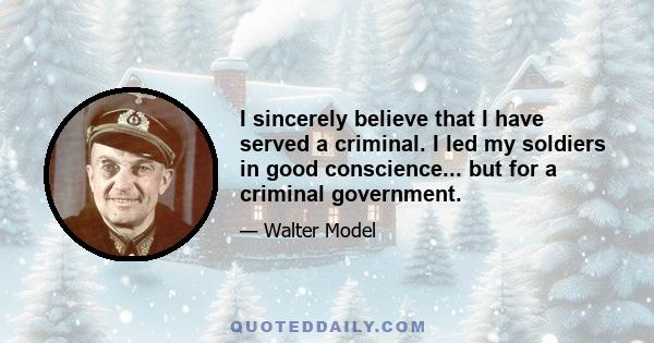 I sincerely believe that I have served a criminal. I led my soldiers in good conscience... but for a criminal government.