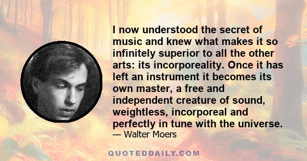 I now understood the secret of music and knew what makes it so infinitely superior to all the other arts: its incorporeality. Once it has left an instrument it becomes its own master, a free and independent creature of