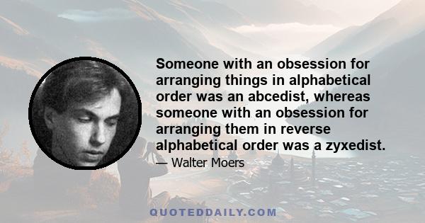 Someone with an obsession for arranging things in alphabetical order was an abcedist, whereas someone with an obsession for arranging them in reverse alphabetical order was a zyxedist.