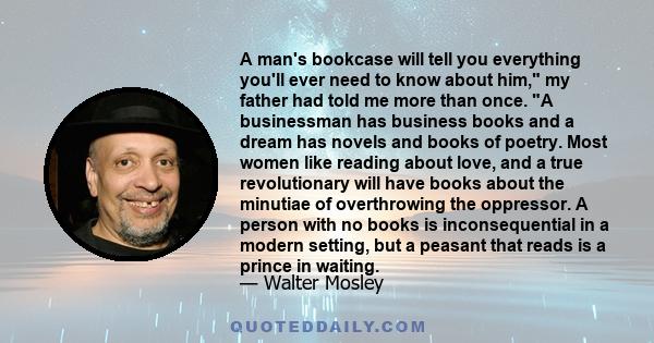 A man's bookcase will tell you everything you'll ever need to know about him, my father had told me more than once. A businessman has business books and a dream has novels and books of poetry. Most women like reading