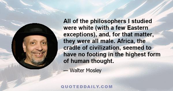 All of the philosophers I studied were white (with a few Eastern exceptions), and, for that matter, they were all male. Africa, the cradle of civilization, seemed to have no footing in the highest form of human thought.