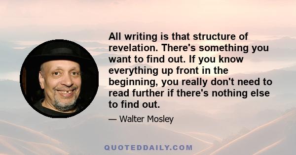 All writing is that structure of revelation. There's something you want to find out. If you know everything up front in the beginning, you really don't need to read further if there's nothing else to find out.